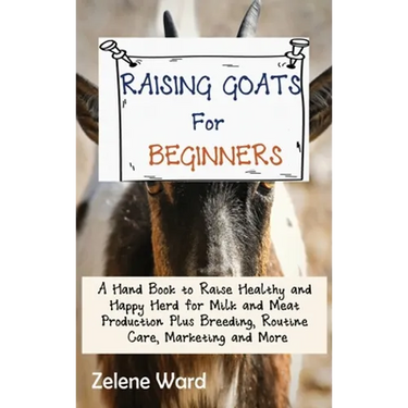 Raising Goats for Beginners: A Hand Book to Raise Healthy and Happy Herd for Milk and Meat Production Plus Breeding, Routine Care, Marketing and More