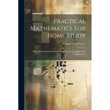Practical Mathematics For Home Study: Being The Essentials Of Arithmetic, Geometry, Algebra And Trigonometry