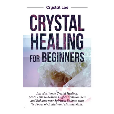 Crystal Healing for Beginners: Introduction to Crystal Healing, Learn how to Achieve Higher Consciousness and Enhance your Spiritual Balance with the
