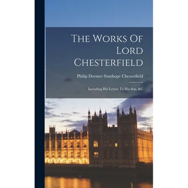 The Works Of Lord Chesterfield: Including His Letters To His Son, &c
