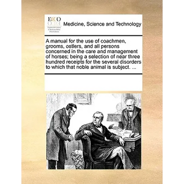 A Manual for the Use of Coachmen, Grooms, Ostlers, and All Persons Concerned in the Care and Management of Horses; Being a Selection of Near Three Hun