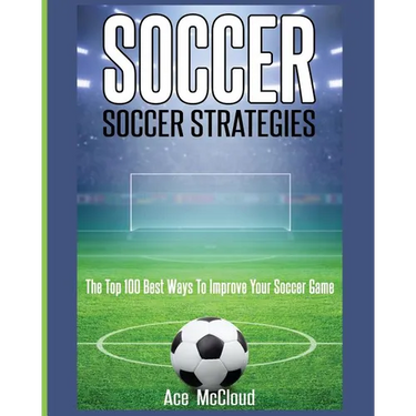 Soccer: Soccer Strategies: The Top 100 Best Ways To Improve Your Soccer Game