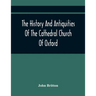 The History And Antiquities Of The Cathedral Church Of Oxford: Illustrated By A Series Of Engravings, Of Views, Plans, Elevations, Sections, And Detai