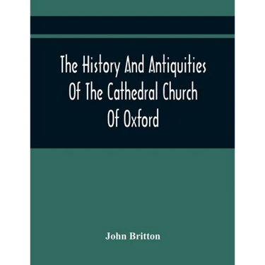 The History And Antiquities Of The Cathedral Church Of Oxford: Illustrated By A Series Of Engravings, Of Views, Plans, Elevations, Sections, And Detai