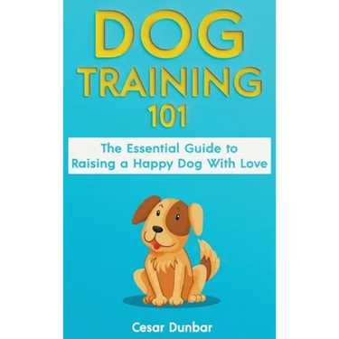 Dog Training 101: The Essential Guide to Raising A Happy Dog With Love. Train The Perfect Dog Through House Training, Basic Commands, Crate Training a