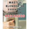 Master Blender 3D: Essential Guide for Beginners: Master the Art of Blender 3D: Unleash Your Creative Genius and Transform Your Imagination into Reali
