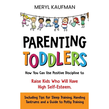 Parenting Toddlers: How You Can Use Positive Discipline to Raise Kids Who Will Have High Self-Esteem, Including Tips for Sleep Training, Handing Tantr
