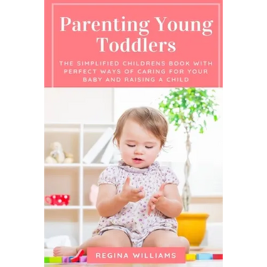Parenting Young Toddlers: The Simplified Childrens Book with Perfect Ways of Caring for Your Baby and Raising a Child