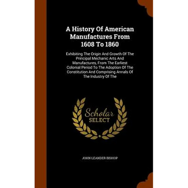 A History Of American Manufactures From 1608 To 1860: Exhibiting The Origin And Growth Of The Principal Mechanic Arts And Manufactures, From The Earli