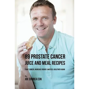 89 Prostate Cancer Juice and Meal Recipes: Fight Cancer, Increase Energy, and Feel Healthier Again