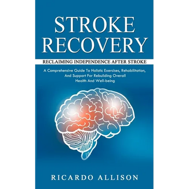 Stroke Recovery: Reclaiming Independence After Stroke (A Comprehensive Guide To Holistic Exercises, Rehabilitation, And Support For Reb