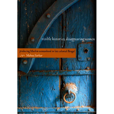 Visible Histories, Disappearing Women: Producing Muslim Womanhood in Late Colonial Bengal