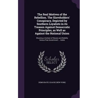 The Real Motives of the Rebellion. The Slaveholders' Conspiracy, Depicted by Southern Loyalists in its Treason Against Democratic Principles, as Well