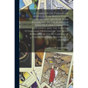 A Complete Dictionary of Astrology in Which Every Technical and Abstruse Term Belonging to the Science is Minutely and Correctly Explained, and the Va