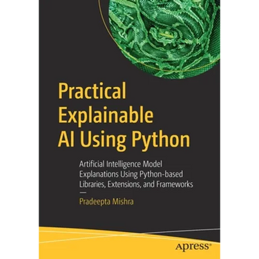Practical Explainable AI Using Python: Artificial Intelligence Model Explanations Using Python-Based Libraries, Extensions, and Frameworks