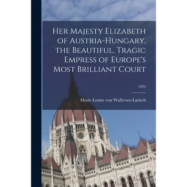 Her Majesty Elizabeth of Austria-Hungary, the Beautiful, Tragic Empress of Europe's Most Brilliant Court; 1934
