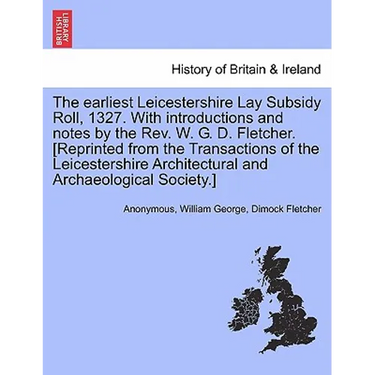 The Earliest Leicestershire Lay Subsidy Roll, 1327. with Introductions and Notes by the REV. W. G. D. Fletcher. [Reprinted from the Transactions of th