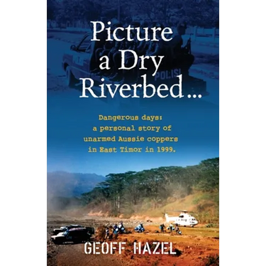 Picture a Dry Riverbed: Dangerous Days: a personal story of unarmed Aussie Coppers in East Timor in 1999