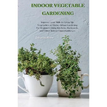 Indoor Vegetable Gardening: Improve your Skills to Grow Up Vegetables at Home. Urban Gardening for Beginners Using Kitchens, Backyards, and Other Indo