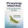 Praying Mantis. Praying Mantises as Pets. Praying Mantis Owners Manual.