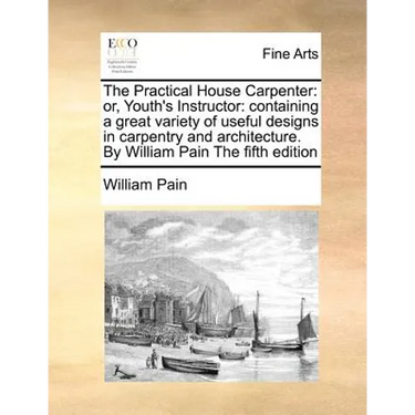 The Practical House Carpenter: Or, Youth's Instructor: Containing a Great Variety of Useful Designs in Carpentry and Architecture. by William Pain th