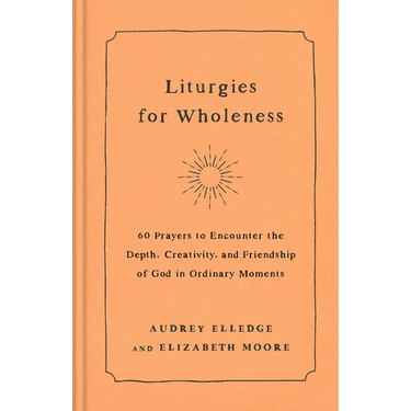 Liturgies for Wholeness: 60 Prayers to Encounter the Depth, Creativity, and Friendship of God in Ordinary Moments