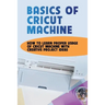 Basics Of Cricut Machine: How To Learn Proper Usage Of Cricut Machine With Creative Project Ideas: Projects You Can Do With Cricut Maker