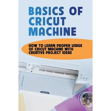 Basics Of Cricut Machine: How To Learn Proper Usage Of Cricut Machine With Creative Project Ideas: Projects You Can Do With Cricut Maker