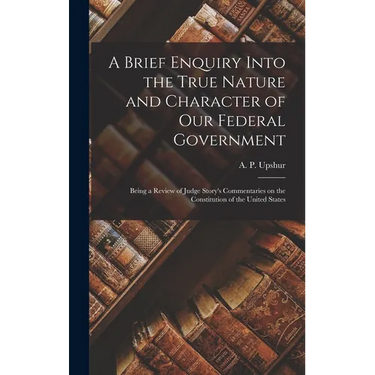 A Brief Enquiry Into the True Nature and Character of Our Federal Government: Being a Review of Judge Story's Commentaries on the Constitution of the