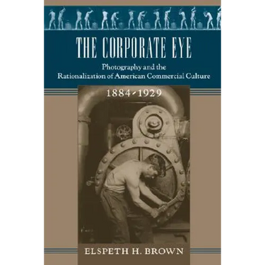 The Corporate Eye: Photography and the Rationalization of American Commercial Culture, 1884-1929