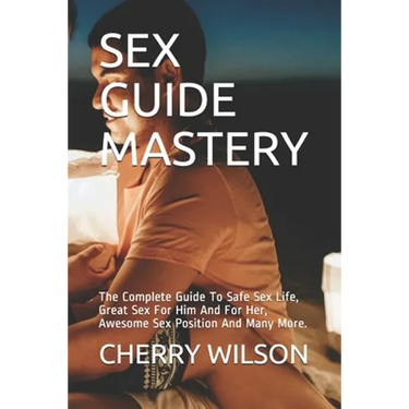 Sex Guide Mastery: The Complete Guide To Safe Sex Life, Great Sex For Him And For Her, Awesome Sex Position And Many More.