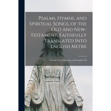 Psalms, Hymns, and Spiritual Songs, of the Old and New-Testament, Faithfully Translated Into English Metre: for the Use, Edification, and Comfort Of