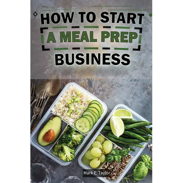 How To Start A Meal Prep Business: A Step-by-Step Guide to Building a Profitable Meal Prep Empire and Satisfying Hungry Customers
