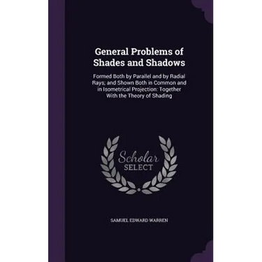 General Problems of Shades and Shadows: Formed Both by Parallel and by Radial Rays; and Shown Both in Common and in Isometrical Projection: Together W