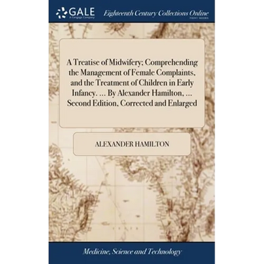 A Treatise of Midwifery; Comprehending the Management of Female Complaints, and the Treatment of Children in Early Infancy. ... By Alexander Hamilton,