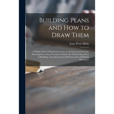 Building Plans and How to Draw Them; a Simple Series of Practical Lessons on Architectural Drawing, Showing Every Step Necessary to Draw the Full Work