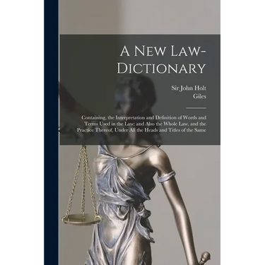 A New Law-dictionary: Containing, the Interpretation and Definition of Words and Terms Used in the Law: and Also the Whole Law, and the Practice There