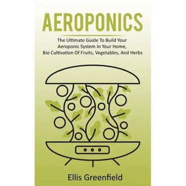 Aeroponics: The Ultimate Guide To Build Your Aeroponic System In Your Home, Bio Cultivation Of Fruits, Vegetables, And Herbs