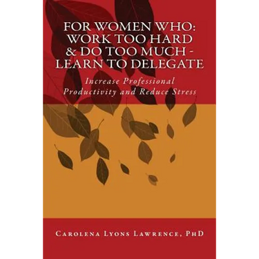 For Women Who: Work Too Hard & Do Too Much - Learn To Delegate: Increase Professional Productivity and Reduce Stress