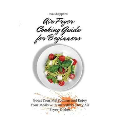 Air Fryer Cooking Guide for Beginners: Boost Your Metabolism and Enjoy Your Meals with Incredibly Tasty Air Fryer Dishes