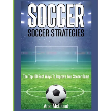 Soccer: Soccer Strategies: The Top 100 Best Ways To Improve Your Soccer Game