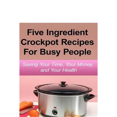 Simple Five Ingredient Crockpot Recipes For Busy People: Saving Your Time, Your Money, and Your Health