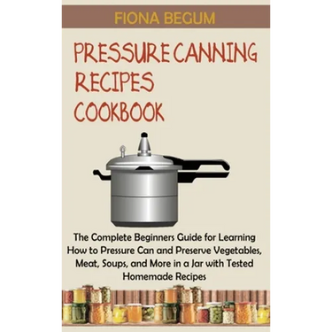 Pressure Canning Recipes Cookbook: The Complete Beginners Guide for Learning How to Pressure Can and Preserve Vegetables, Meat, Soups, and More in a J