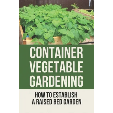 Container Vegetable Gardening: How To Establish A Raised Bed Garden: Develop A Thriving Container Garden