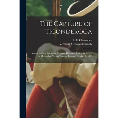 The Capture of Ticonderoga: Annual Address Before the Vermont Historical Society Delivered at Montpelier, Vt., on Tuesday Evening, October 8, 1872
