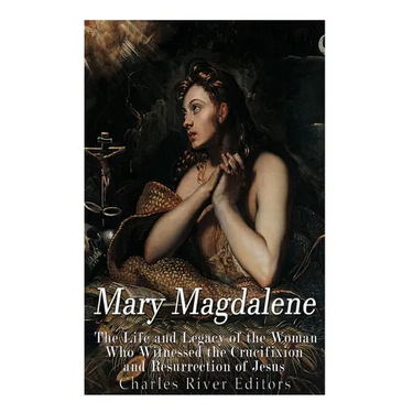 Mary Magdalene: The Life and Legacy of the Woman Who Witnessed the Crucifixion and Resurrection of Jesus