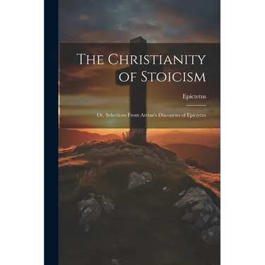 The Christianity of Stoicism: Or, Selections From Arrian's Discourses of Epictetus