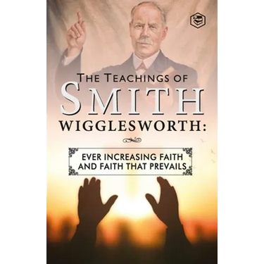 The Teachings of Smith Wigglesworth: Ever Increasing Faith and Faith That Prevails