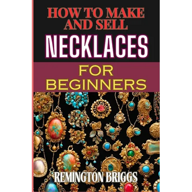 How to Make and Sell Necklaces for Beginners: Step-By-Step Jewelry Making Techniques, Proven Marketing Strategies, And Essential Tools For Crafting Ha
