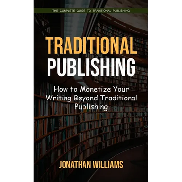 Traditional Publishing: The Complete Guide to Traditional Publishing (How to Monetize Your Writing Beyond Traditional Publishing)